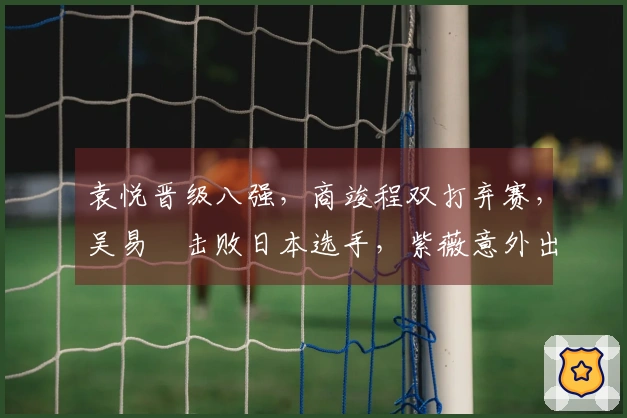 袁悦晋级八强，商竣程双打弃赛，吴易昺击败日本选手，紫薇意外出局