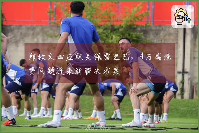 郑钦文回应取关佩雷里巴，4万离境费问题迎来新解决方案