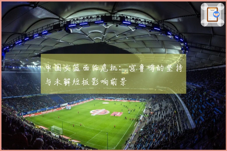 中国女篮面临危机：宫鲁鸣的坚持与未解短板影响前景