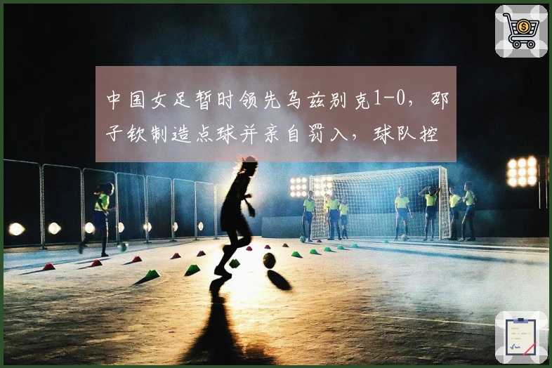 中国女足暂时领先乌兹别克1-0，邵子钦制造点球并亲自罚入，球队控球率超过80%