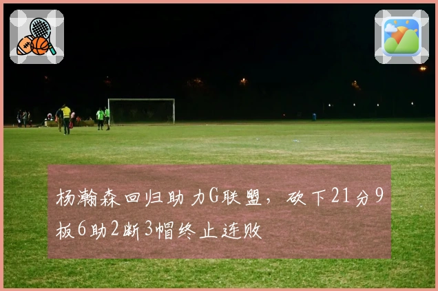 杨瀚森回归助力G联盟，砍下21分9板6助2断3帽终止连败