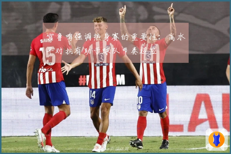 宫鲁鸣强调热身赛的重要性：高水平对抗有助于球队节奏适应