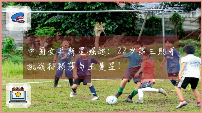 中国女乒新星崛起：22岁第三则手挑战孙颖莎与王曼昱！