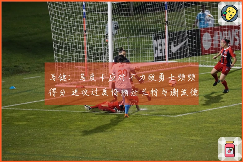 马健：乌度卡应对不力致勇士频频得分 进攻过度倚赖杜兰特与谢泼德