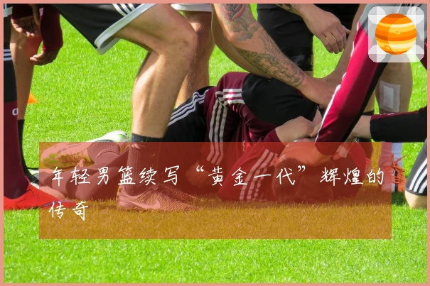 年轻男篮续写“黄金一代”辉煌的传奇