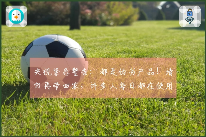 央视紧急警告：都是伪劣产品！请勿再带回家，许多人每日都在使用！