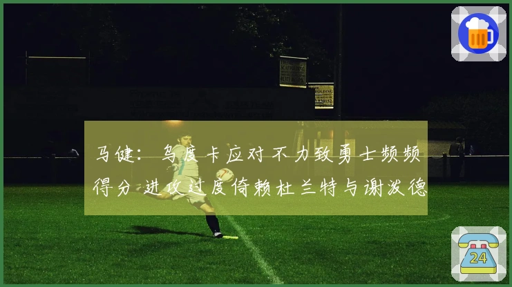 马健：乌度卡应对不力致勇士频频得分 进攻过度倚赖杜兰特与谢泼德