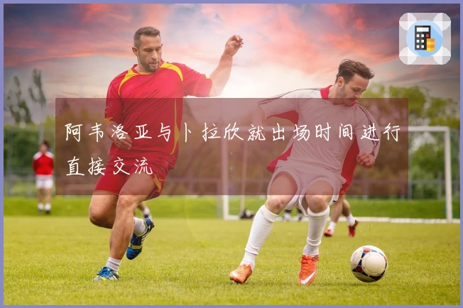 阿韦洛亚与卜拉欣就出场时间进行直接交流