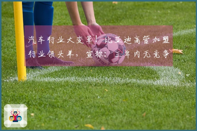 汽车行业大变革！比亚迪高管加盟行业领头羊，宣称：三年内无竞争者