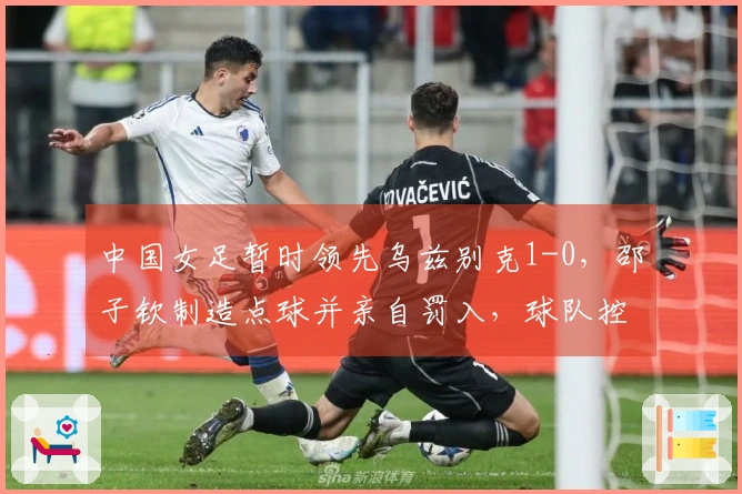 中国女足暂时领先乌兹别克1-0，邵子钦制造点球并亲自罚入，球队控球率超过80%