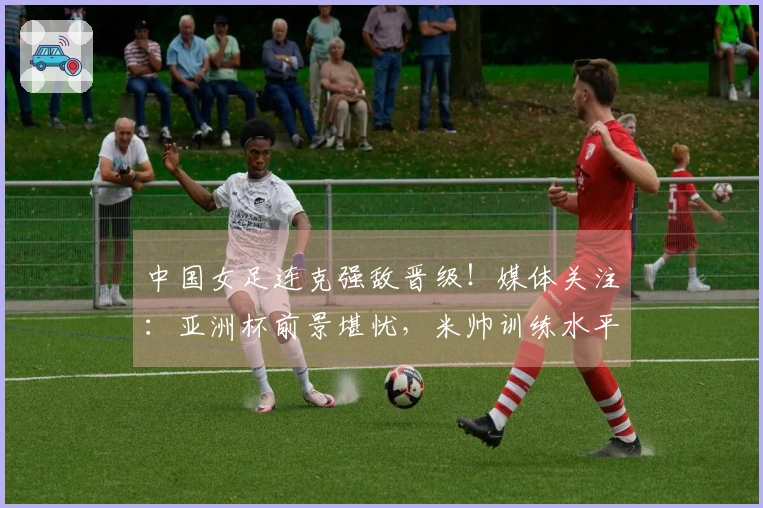 中国女足连克强敌晋级！媒体关注：亚洲杯前景堪忧，米帅训练水平存疑