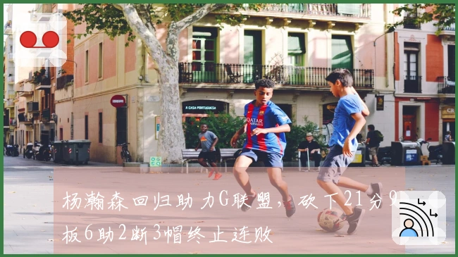 杨瀚森回归助力G联盟，砍下21分9板6助2断3帽终止连败