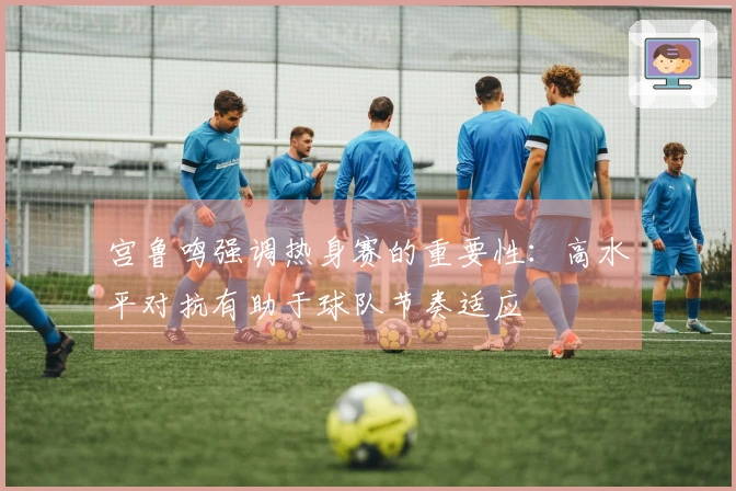 宫鲁鸣强调热身赛的重要性：高水平对抗有助于球队节奏适应
