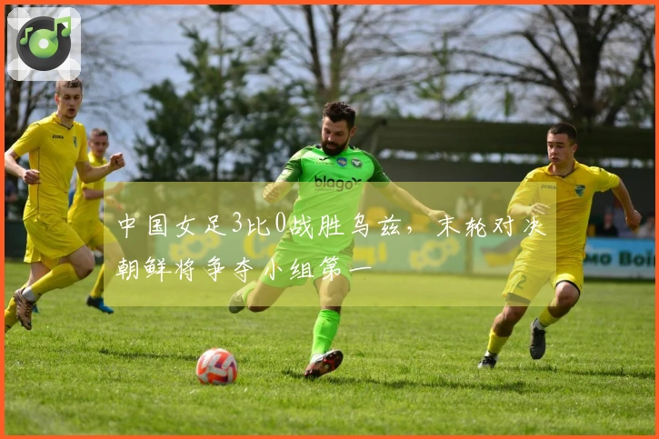 中国女足3比0战胜乌兹，末轮对决朝鲜将争夺小组第一
