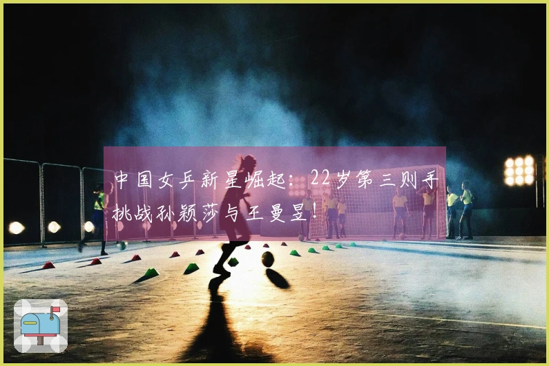 中国女乒新星崛起：22岁第三则手挑战孙颖莎与王曼昱！