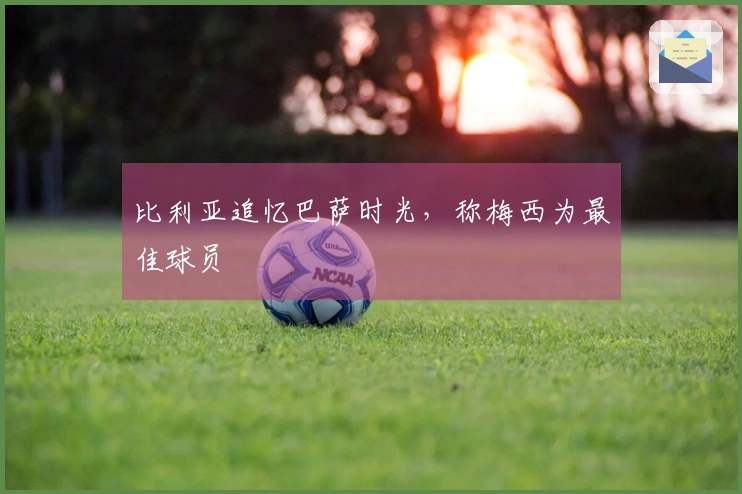 比利亚追忆巴萨时光，称梅西为最佳球员